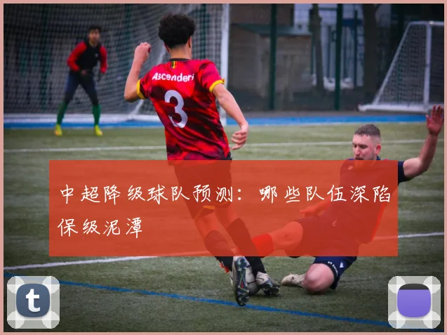 中超降级球队预测：哪些队伍深陷保级泥潭