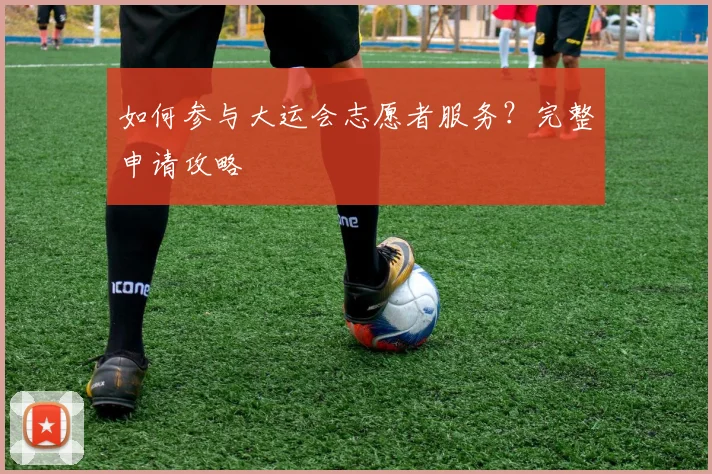 如何参与大运会志愿者服务？完整申请攻略
