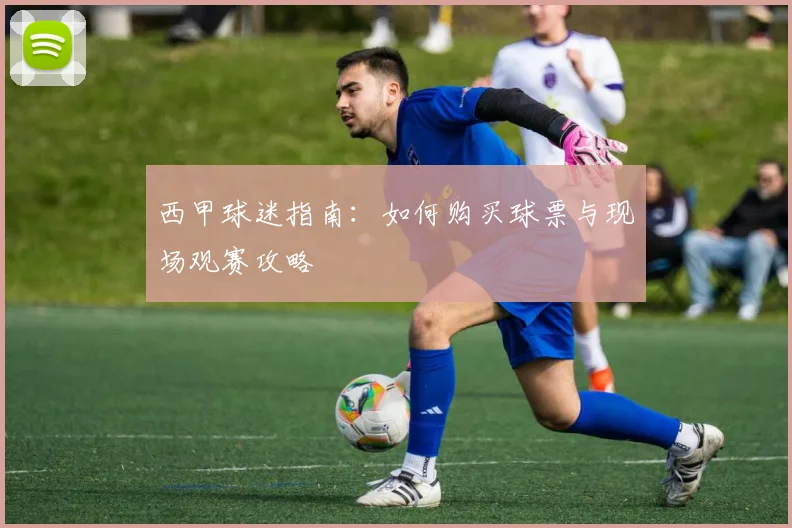 西甲球迷指南:如何购买球票与现场观赛攻略