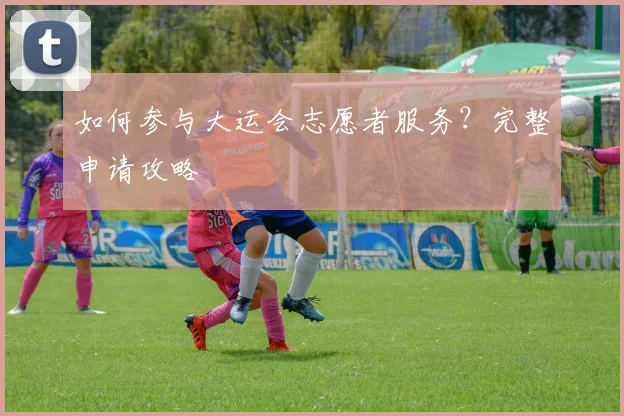 如何参与大运会志愿者服务？完整申请攻略
