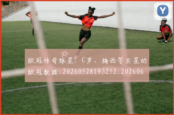 欧冠传奇球星:C罗、梅西等巨星的欧冠数据_20260528193252_20260609224227