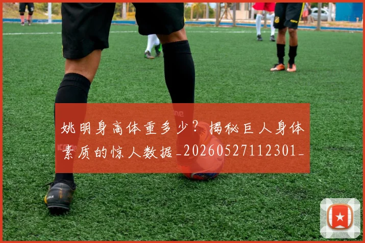 姚明身高体重多少?揭秘巨人身体素质的惊人数据_20260527112301_20260609133004