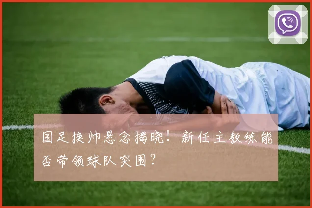 国足换帅悬念揭晓!新任主教练能否带领球队突围?