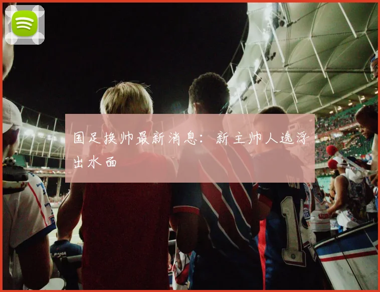 国足换帅最新消息：新主帅人选浮出水面