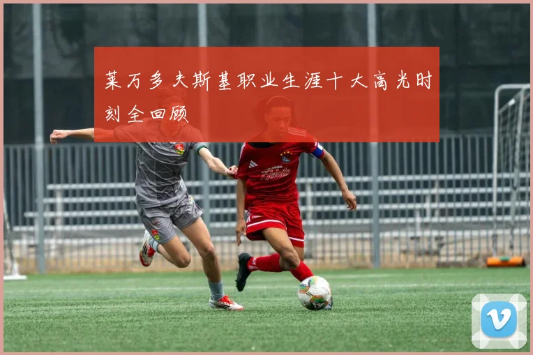 莱万多夫斯基职业生涯十大高光时刻全回顾